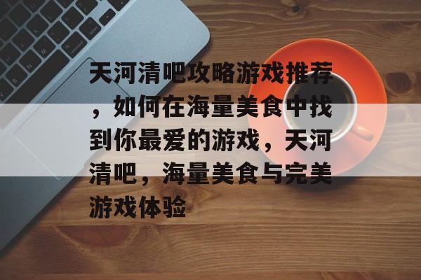 天河清吧攻略游戏推荐,如何在海量美食中找到你最爱的游戏,天河清吧,海量美食与完美游戏体验 天河清吧攻略游戏推荐,如何在海量美食中找到你最爱的游戏,天河清吧,海量美食与完美游戏体验
