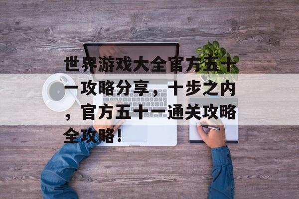世界游戏大全官方五十一攻略分享,十步之内,官方五十一通关攻略全攻略! 世界游戏大全官方五十一攻略分享,十步之内,官方五十一通关攻略全攻略!