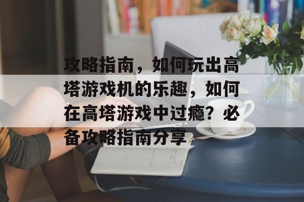 攻略指南,如何玩出高塔游戏机的乐趣,如何在高塔游戏中过瘾?必备攻略指南分享 攻略指南,如何玩出高塔游戏机的乐趣,如何在高塔游戏中过瘾?必备攻略指南分享
