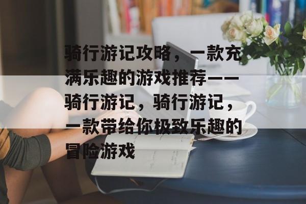 骑行游记攻略,一款充满乐趣的游戏推荐——骑行游记,骑行游记,一款带给你极致乐趣的冒险游戏 骑行游记攻略,一款充满乐趣的游戏推荐——骑行游记,骑行游记,一款带给你极致乐趣的冒险游戏