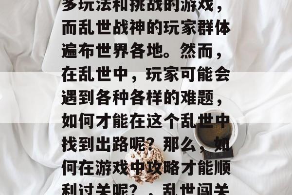 乱世战神是一款拥有众多玩法和挑战的游戏,而乱世战神的玩家群体遍布世界各地。然而,在乱世中,玩家可能会遇到各种各样的难题,如何才能在这个乱世中找到出路呢?那么,如何在游戏中攻略才能顺利过关呢?,乱世闯关,攻略与挑战并存 乱世战神是一款拥有众多玩法和挑战的游戏,而乱世战神的玩家群体遍布世界各地。然而,在乱世中,玩家可能会遇到各种各样的难题,如何才能在这个乱世中找到出路呢?那么,如何在游戏中攻略才能顺利过关呢?,乱世闯关,攻略与挑战并存