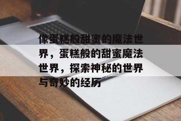 像蛋糕般甜蜜的魔法世界,蛋糕般的甜蜜魔法世界,探索神秘的世界与奇妙的经历 像蛋糕般甜蜜的魔法世界,蛋糕般的甜蜜魔法世界,探索神秘的世界与奇妙的经历