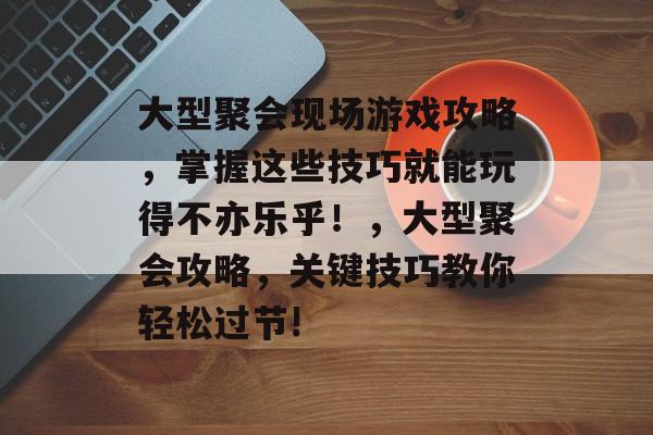 大型聚会现场游戏攻略,掌握这些技巧就能玩得不亦乐乎!,大型聚会攻略,关键技巧教你轻松过节! 大型聚会现场游戏攻略,掌握这些技巧就能玩得不亦乐乎!,大型聚会攻略,关键技巧教你轻松过节!