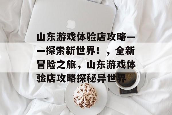 山东游戏体验店攻略——探索新世界!,全新冒险之旅,山东游戏体验店攻略探秘异世界 山东游戏体验店攻略——探索新世界!,全新冒险之旅,山东游戏体验店攻略探秘异世界
