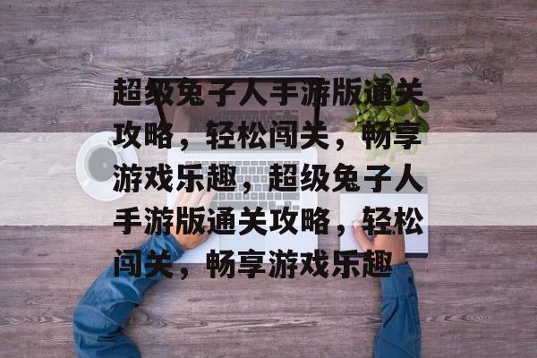 超级兔子人手游版通关攻略，轻松闯关，畅享游戏乐趣，超级兔子人手游版通关攻略，轻松闯关，畅享游戏乐趣