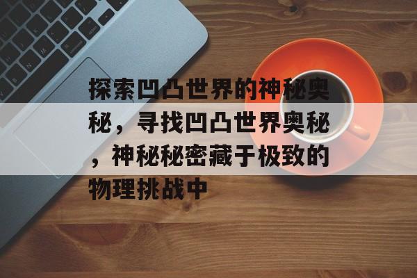 探索凹凸世界的神秘奥秘,寻找凹凸世界奥秘,神秘秘密藏于极致的物理挑战中 探索凹凸世界的神秘奥秘,寻找凹凸世界奥秘,神秘秘密藏于极致的物理挑战中