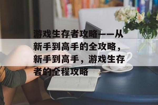 游戏生存者攻略——从新手到高手的全攻略,新手到高手,游戏生存者的全程攻略 游戏生存者攻略——从新手到高手的全攻略,新手到高手,游戏生存者的全程攻略