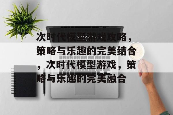 次时代模型游戏攻略,策略与乐趣的完美结合,次时代模型游戏,策略与乐趣的完美融合 次时代模型游戏攻略,策略与乐趣的完美结合,次时代模型游戏,策略与乐趣的完美融合