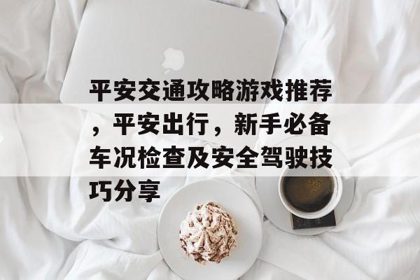 平安交通攻略游戏推荐,平安出行,新手必备车况检查及安全驾驶技巧分享 平安交通攻略游戏推荐,平安出行,新手必备车况检查及安全驾驶技巧分享