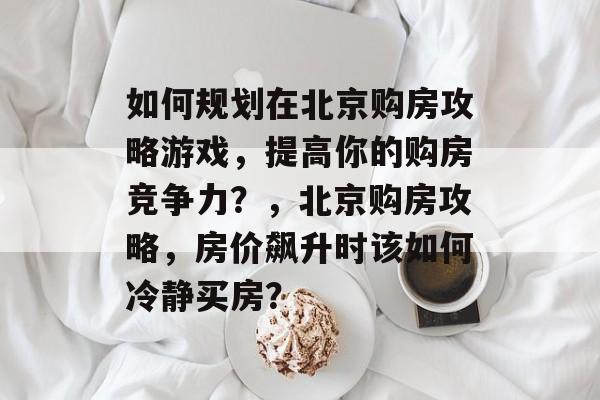 如何规划在北京购房攻略游戏,提高你的购房竞争力?,北京购房攻略,房价飙升时该如何冷静买房? 如何规划在北京购房攻略游戏,提高你的购房竞争力?,北京购房攻略,房价飙升时该如何冷静买房?