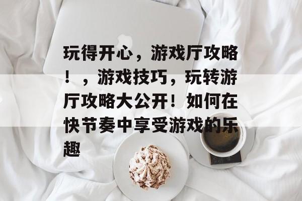 玩得开心,游戏厅攻略!,游戏技巧,玩转游厅攻略大公开!如何在快节奏中享受游戏的乐趣 玩得开心,游戏厅攻略!,游戏技巧,玩转游厅攻略大公开!如何在快节奏中享受游戏的乐趣