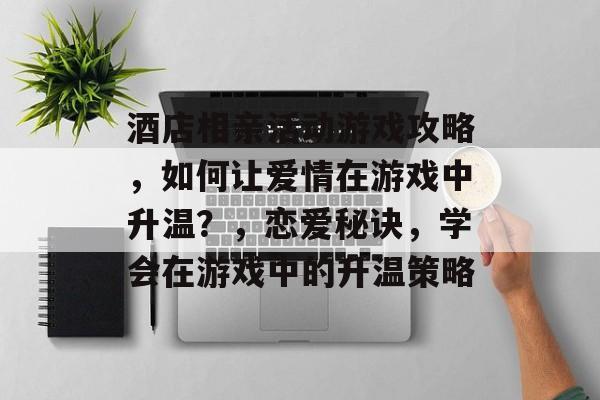 酒店相亲活动游戏攻略,如何让爱情在游戏中升温?,恋爱秘诀,学会在游戏中的升温策略 酒店相亲活动游戏攻略,如何让爱情在游戏中升温?,恋爱秘诀,学会在游戏中的升温策略
