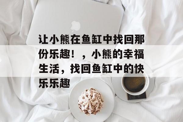 让小熊在鱼缸中找回那份乐趣!,小熊的幸福生活,找回鱼缸中的快乐乐趣 让小熊在鱼缸中找回那份乐趣!,小熊的幸福生活,找回鱼缸中的快乐乐趣