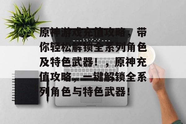 原神游戏充值攻略,带你轻松解锁全系列角色及特色武器!,原神充值攻略,一键解锁全系列角色与特色武器! 原神游戏充值攻略,带你轻松解锁全系列角色及特色武器!,原神充值攻略,一键解锁全系列角色与特色武器!