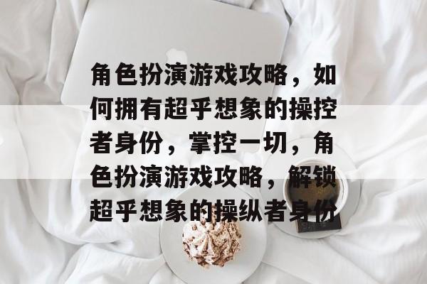 角色扮演游戏攻略，如何拥有超乎想象的操控者身份，掌控一切，角色扮演游戏攻略，解锁超乎想象的操纵者身份
