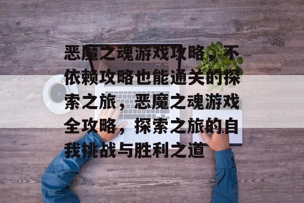 恶魔之魂游戏攻略,不依赖攻略也能通关的探索之旅,恶魔之魂游戏全攻略,探索之旅的自我挑战与胜利之道 恶魔之魂游戏攻略,不依赖攻略也能通关的探索之旅,恶魔之魂游戏全攻略,探索之旅的自我挑战与胜利之道