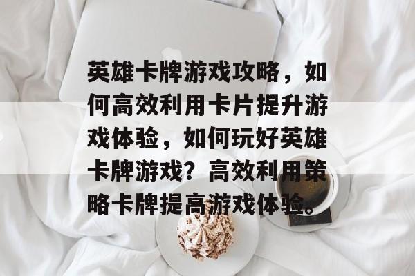 英雄卡牌游戏攻略，如何高效利用卡片提升游戏体验，如何玩好英雄卡牌游戏？高效利用策略卡牌提高游戏体验。