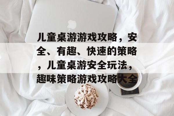 儿童桌游游戏攻略,安全、有趣、快速的策略,儿童桌游安全玩法,趣味策略游戏攻略大全 儿童桌游游戏攻略,安全、有趣、快速的策略,儿童桌游安全玩法,趣味策略游戏攻略大全