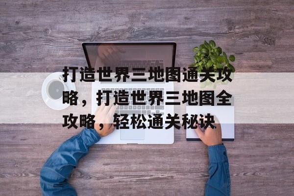 打造世界三地图通关攻略,打造世界三地图全攻略,轻松通关秘诀 打造世界三地图通关攻略,打造世界三地图全攻略,轻松通关秘诀