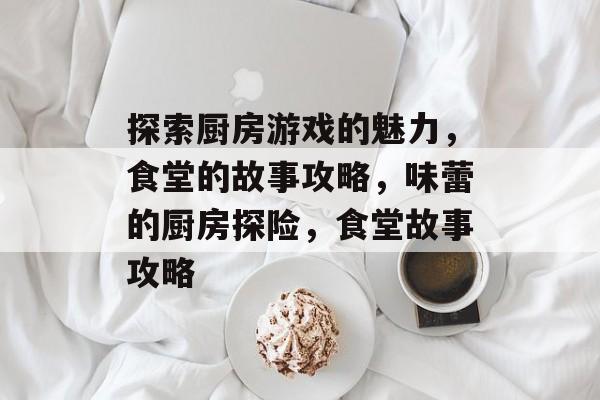 探索厨房游戏的魅力,食堂的故事攻略,味蕾的厨房探险,食堂故事攻略 探索厨房游戏的魅力,食堂的故事攻略,味蕾的厨房探险,食堂故事攻略