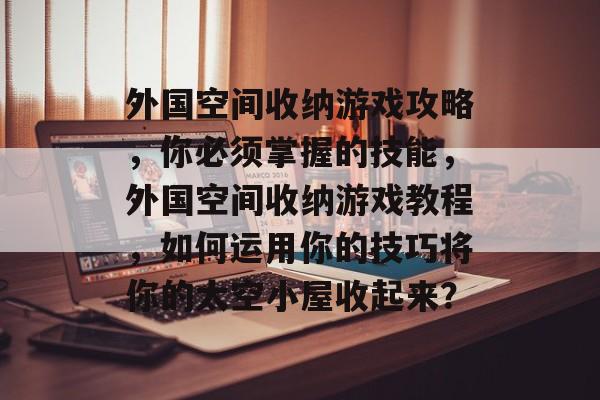 外国空间收纳游戏攻略,你必须掌握的技能,外国空间收纳游戏教程,如何运用你的技巧将你的太空小屋收起来? 外国空间收纳游戏攻略,你必须掌握的技能,外国空间收纳游戏教程,如何运用你的技巧将你的太空小屋收起来?