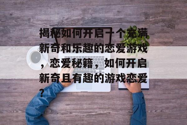 揭秘如何开启一个充满新奇和乐趣的恋爱游戏,恋爱秘籍,如何开启新奇且有趣的游戏恋爱? 揭秘如何开启一个充满新奇和乐趣的恋爱游戏,恋爱秘籍,如何开启新奇且有趣的游戏恋爱?