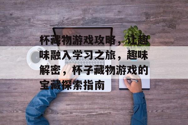 杯藏物游戏攻略,让趣味融入学习之旅,趣味解密,杯子藏物游戏的宝藏探索指南 杯藏物游戏攻略,让趣味融入学习之旅,趣味解密,杯子藏物游戏的宝藏探索指南