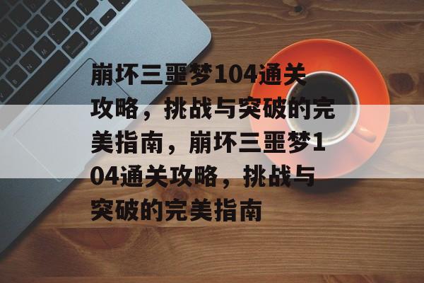 崩坏三噩梦104通关攻略,挑战与突破的完美指南,崩坏三噩梦104通关攻略,挑战与突破的完美指南 崩坏三噩梦104通关攻略,挑战与突破的完美指南,崩坏三噩梦104通关攻略,挑战与突破的完美指南