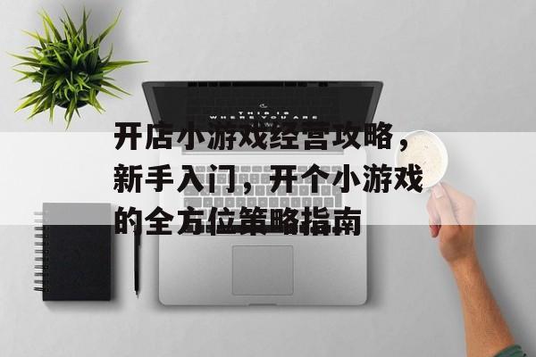开店小游戏经营攻略,新手入门,开个小游戏的全方位策略指南 开店小游戏经营攻略,新手入门,开个小游戏的全方位策略指南