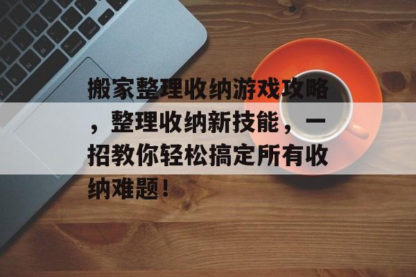 搬家整理收纳游戏攻略,整理收纳新技能,一招教你轻松搞定所有收纳难题! 搬家整理收纳游戏攻略,整理收纳新技能,一招教你轻松搞定所有收纳难题!