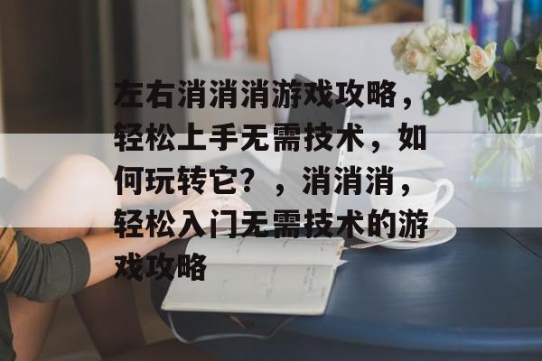 左右消消消游戏攻略,轻松上手无需技术,如何玩转它?,消消消,轻松入门无需技术的游戏攻略 左右消消消游戏攻略,轻松上手无需技术,如何玩转它?,消消消,轻松入门无需技术的游戏攻略