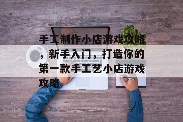 手工制作小店游戏攻略,新手入门,打造你的第一款手工艺小店游戏攻略 手工制作小店游戏攻略,新手入门,打造你的第一款手工艺小店游戏攻略