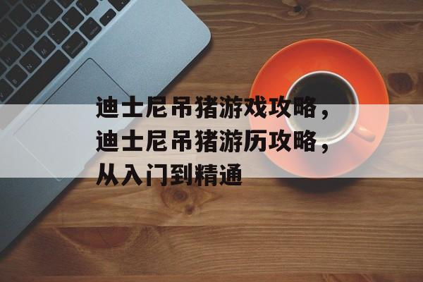 迪士尼吊猪游戏攻略,迪士尼吊猪游历攻略,从入门到精通 迪士尼吊猪游戏攻略,迪士尼吊猪游历攻略,从入门到精通