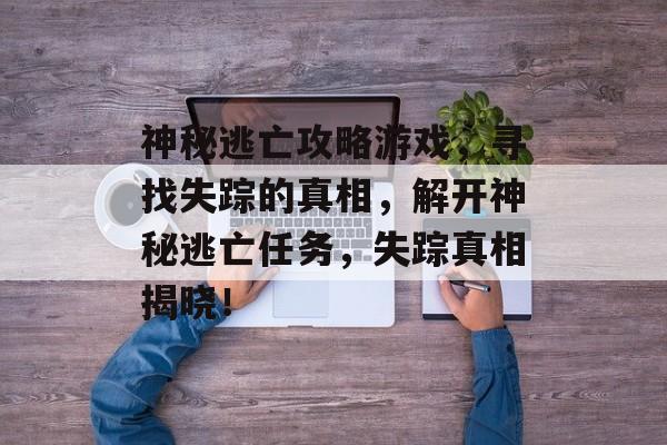 神秘逃亡攻略游戏,寻找失踪的真相,解开神秘逃亡任务,失踪真相揭晓! 神秘逃亡攻略游戏,寻找失踪的真相,解开神秘逃亡任务,失踪真相揭晓!