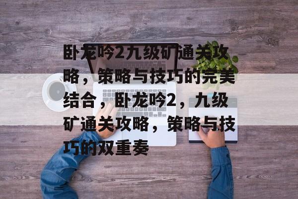 卧龙吟2九级矿通关攻略,策略与技巧的完美结合,卧龙吟2,九级矿通关攻略,策略与技巧的双重奏 卧龙吟2九级矿通关攻略,策略与技巧的完美结合,卧龙吟2,九级矿通关攻略,策略与技巧的双重奏