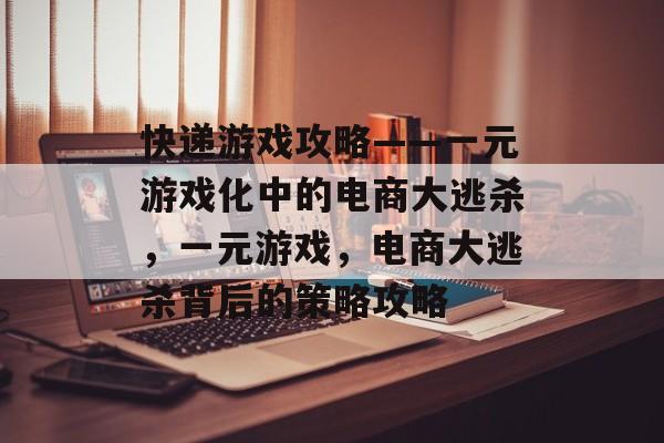 快递游戏攻略——一元游戏化中的电商大逃杀，一元游戏，电商大逃杀背后的策略攻略