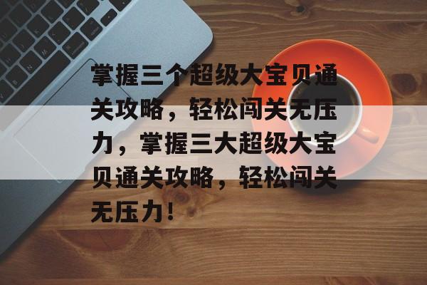 掌握三个超级大宝贝通关攻略,轻松闯关无压力,掌握三大超级大宝贝通关攻略,轻松闯关无压力! 掌握三个超级大宝贝通关攻略,轻松闯关无压力,掌握三大超级大宝贝通关攻略,轻松闯关无压力!