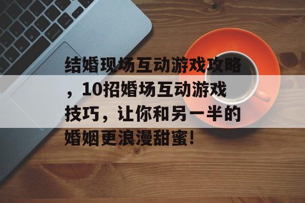 结婚现场互动游戏攻略,10招婚场互动游戏技巧,让你和另一半的婚姻更浪漫甜蜜! 结婚现场互动游戏攻略,10招婚场互动游戏技巧,让你和另一半的婚姻更浪漫甜蜜!