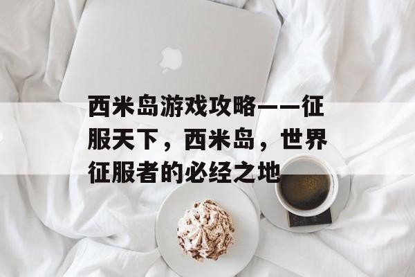 西米岛游戏攻略——征服天下,西米岛,世界征服者的必经之地 西米岛游戏攻略——征服天下,西米岛,世界征服者的必经之地