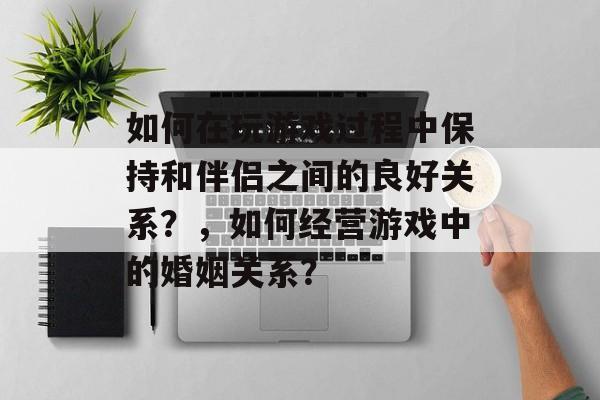 如何在玩游戏过程中保持和伴侣之间的良好关系?,如何经营游戏中的婚姻关系? 如何在玩游戏过程中保持和伴侣之间的良好关系?,如何经营游戏中的婚姻关系?