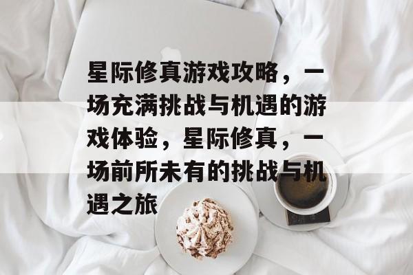 星际修真游戏攻略，一场充满挑战与机遇的游戏体验，星际修真，一场前所未有的挑战与机遇之旅