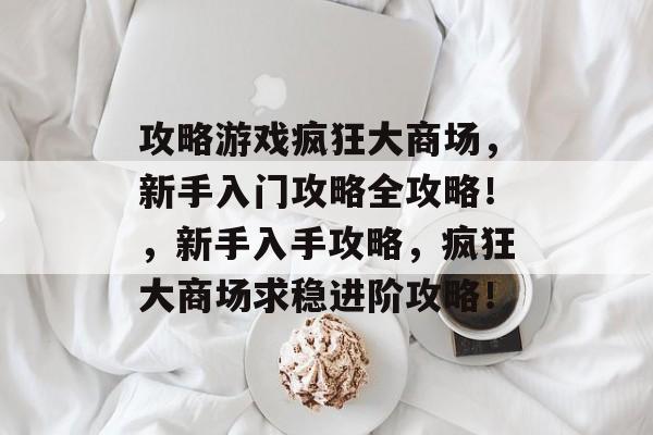 攻略游戏疯狂大商场,新手入门攻略全攻略!,新手入手攻略,疯狂大商场求稳进阶攻略! 攻略游戏疯狂大商场,新手入门攻略全攻略!,新手入手攻略,疯狂大商场求稳进阶攻略!