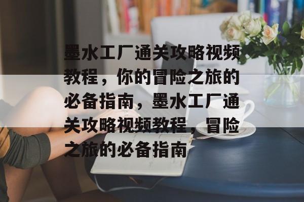 墨水工厂通关攻略视频教程，你的冒险之旅的必备指南，墨水工厂通关攻略视频教程，冒险之旅的必备指南