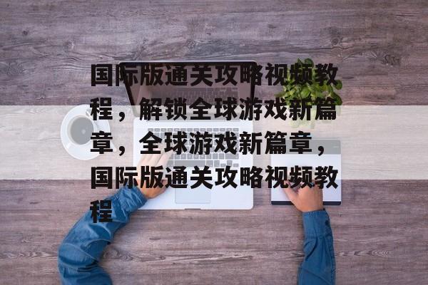 国际版通关攻略视频教程，解锁全球游戏新篇章，全球游戏新篇章，国际版通关攻略视频教程