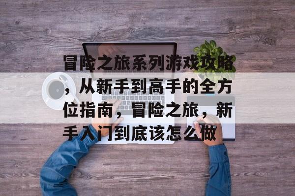 冒险之旅系列游戏攻略,从新手到高手的全方位指南,冒险之旅,新手入门到底该怎么做 冒险之旅系列游戏攻略,从新手到高手的全方位指南,冒险之旅,新手入门到底该怎么做
