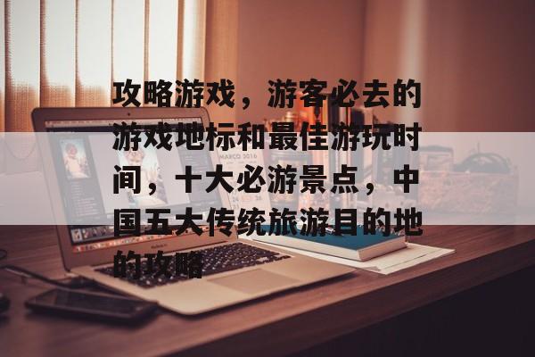 攻略游戏,游客必去的游戏地标和最佳游玩时间,十大必游景点,中国五大传统旅游目的地的攻略 攻略游戏,游客必去的游戏地标和最佳游玩时间,十大必游景点,中国五大传统旅游目的地的攻略