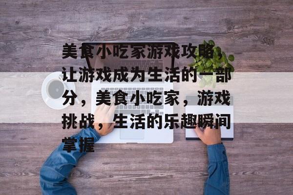 美食小吃家游戏攻略,让游戏成为生活的一部分,美食小吃家,游戏挑战,生活的乐趣瞬间掌握 美食小吃家游戏攻略,让游戏成为生活的一部分,美食小吃家,游戏挑战,生活的乐趣瞬间掌握