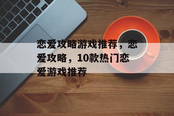 恋爱攻略游戏推荐,恋爱攻略,10款热门恋爱游戏推荐 恋爱攻略游戏推荐,恋爱攻略,10款热门恋爱游戏推荐