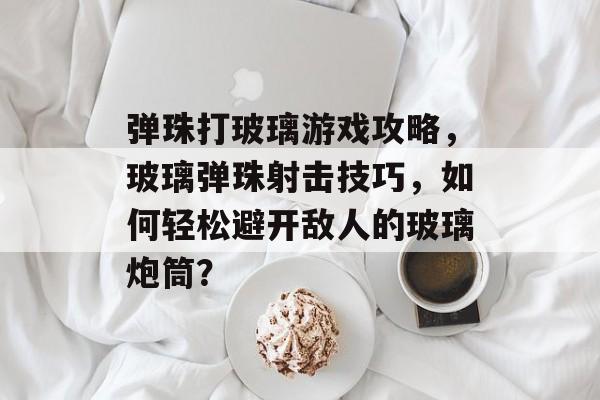弹珠打玻璃游戏攻略,玻璃弹珠射击技巧,如何轻松避开敌人的玻璃炮筒? 弹珠打玻璃游戏攻略,玻璃弹珠射击技巧,如何轻松避开敌人的玻璃炮筒?