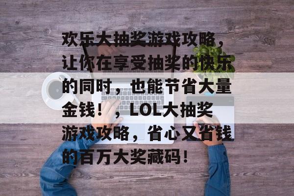 欢乐大抽奖游戏攻略,让你在享受抽奖的快乐的同时,也能节省大量金钱!,LOL大抽奖游戏攻略,省心又省钱的百万大奖藏码! 欢乐大抽奖游戏攻略,让你在享受抽奖的快乐的同时,也能节省大量金钱!,LOL大抽奖游戏攻略,省心又省钱的百万大奖藏码!